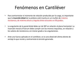 Fenómenos en Cantiléver
• Para contrarrestar el momento de rotación producido por la carga, es importante
que la inserción distal de la prótesis esté inserta en un muñón de máxima
resistencia, de máxima altura y ángulos disto-oclusales en 90 grados.
• La angulación de la pared distal debe ser de 90º en relación al plano horizontal. La
inserción mesial al fulcrum debe cumplir con los mismos requisitos, en relación a
los valores de resistencia y en menor grado a las angulaciones.
• Ante una fuerza aplicada en el cantiléver, es la cara distal del último diente de
anclaje la que resiste y contrarresta la tensión generada.
 