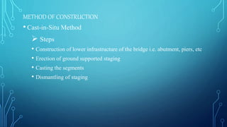 METHOD OF CONSTRUCTION
• Cast-in-Situ Method
 Steps
• Construction of lower infrastructure of the bridge i.e. abutment, piers, etc
• Erection of ground supported staging
• Casting the segments
• Dismantling of staging
 