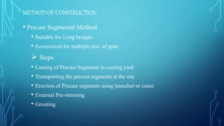 METHOD OF CONSTRUCTION
• Precast Segmental Method
• Suitable for Long bridges
• Economical for multiple nos. of span
 Steps
• Casting of Precast Segments in casting yard
• Transporting the precast segments at the site
• Erection of Precast segments using launcher or crane
• External Pre-stressing
• Grouting
 