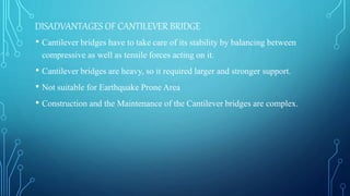 DISADVANTAGES OF CANTILEVER BRIDGE
• Cantilever bridges have to take care of its stability by balancing between
compressive as well as tensile forces acting on it.
• Cantilever bridges are heavy, so it required larger and stronger support.
• Not suitable for Earthquake Prone Area
• Construction and the Maintenance of the Cantilever bridges are complex.
 