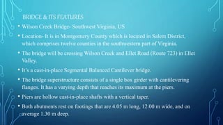 BRIDGE & ITS FEATURES
• Wilson Creek Bridge- Southwest Virginia, US
• Location- It is in Montgomery County which is located in Salem District,
which comprises twelve counties in the southwestern part of Virginia.
• The bridge will be crossing Wilson Creek and Ellet Road (Route 723) in Ellet
Valley.
• It’s a cast-in-place Segmental Balanced Cantilever bridge.
• The bridge superstructure consists of a single box girder with cantilevering
flanges. It has a varying depth that reaches its maximum at the piers.
• Piers are hollow cast-in-place shafts with a vertical taper.
• Both abutments rest on footings that are 4.05 m long, 12.00 m wide, and on
average 1.30 m deep.
 