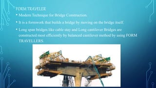 FORM TRAVELER
• Modern Technique for Bridge Construction.
• It is a formwork that builds a bridge by moving on the bridge itself.
• Long span bridges like cable stay and Long cantilever Bridges are
constructed most efficiently by balanced cantilever method by using FORM
TRAVELLERS.
 