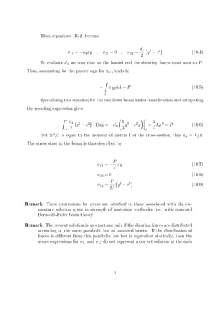 Thus, equations (10.2) become
σ11 = −d4xy , σ22 = 0 , σ12 =
d4
2
(
y2
− c2
)
(10.4)
To evaluate d4 we note that at the loaded end the shearing forces must sum to P.
Thus, accounting for the proper sign for σ12, leads to
−
∫
A
σ12 dA = P (10.5)
Specializing this equation for the cantilever beam under consideration and integrating
the resulting expression gives
−
∫ c
−c
d4
2
(
y2
− c2
)
(1)dy = −d4
(
1
3
y3
− c2
y
) 