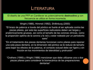 LITERATURA
Wright (1986), Himmel (1992), Shillinburg (2000)
“El brazo de palanca a través del póntico es fuerte al ser aplicada contra las
piezas pilares, por esto las superficies radiculares deben ser largas y
anatómicamente gruesas, así como el tamaño de las coronas clínicas, como
la proporción optima de la corona y la raíz y estar rodeado por un periodonto
sano”
“En el tratamiento dos piezas dentarias funcionan como pilares para reponer
una sola pieza dentaria, en la dimensión del póntico se le reduce de tamaño
para bajar los efectos de la palanca, el contacto oclusal debe ser ligero y sin
fricción en los movimientos de lateralidad y protrusión”
“Crothers (1995) y Wright (1986) mencionan que debe utilizarse una o dos
piezas pilares para considerar la biomecánica de las preparaciones
dentarias”
El diseño de una PFP en Cantilever es potencialmente destructivo y con
frecuencia se utiliza en forma incorrecta.
 