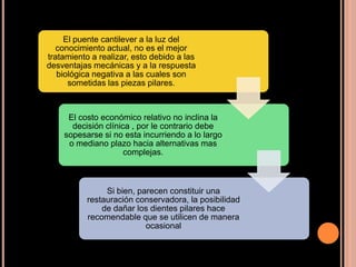 El puente cantilever a la luz del
conocimiento actual, no es el mejor
tratamiento a realizar, esto debido a las
desventajas mecánicas y a la respuesta
biológica negativa a las cuales son
sometidas las piezas pilares.
El costo económico relativo no inclina la
decisión clínica , por le contrario debe
sopesarse si no esta incurriendo a lo largo
o mediano plazo hacia alternativas mas
complejas.
Si bien, parecen constituir una
restauración conservadora, la posibilidad
de dañar los dientes pilares hace
recomendable que se utilicen de manera
ocasional
 