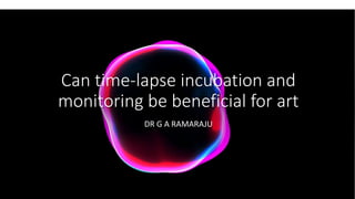 Can time-lapse incubation and
monitoring be beneficial for art
DR G A RAMARAJU
 