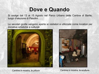 Dove e Quando
Si svolge dal 13 al 15 Agosto nel Parco Urbano delle Cantine di Barile,
luogo d'elezione di Pasolini.
Le secolari grotte vengono aperte ai visitatori e utilizzate come location per
iniziative artistiche e culturali
Cantine in mostra, la pittura Cantine in mostra, la scultura
 