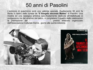50 anni di Pasolini
L'edizione di quest'anno avr una valenza speciale. Esattamente 50 anni fa
Barile fu teatro delle riprese de Il Vangelo secondo Matteo di Pasolini. Una
mostra ed una rassegna artistica specificatamente dedicata all'intellettuale si
svolgeranno tra del stradine del parco. A completare il quadro delle celebrazioni
la premiazione del Le cantine di Pasolini, premio letterario organizzato
dall'Associazione Culturale Sisma , giunto alla quinta edizione.
 