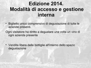Edizione 2014.
Modalit di accesso e gestione
interna
?
Biglietto unico comprensivo di degustazione di tutte le
aziende presenti.
Ogni visitatore ha diritto a degustare una volta un vino di
ogni azienda presente
?
Vendita libera delle bottiglie all'interno dello spazio
degustazione
 