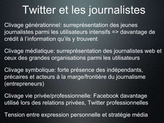 Twitter et les journalistes
Clivage générationnel: surreprésentation des jeunes
journalistes parmi les utilisateurs intensifs => davantage de
crédit à l’information qu’ils y trouvent

Clivage médiatique: surreprésentation des journalistes web et
ceux des grandes organisations parmi les utilisateurs

Clivage symbolique: forte présence des indépendants,
précaires et acteurs à la marge/frontière du journalisme
(entrepreneurs)

Clivage vie privée/professionnelle: Facebook davantage
utilisé lors des relations privées, Twitter professionnelles

Tension entre expression personnelle et stratégie média
 