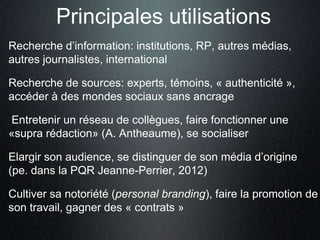 Principales utilisations
Recherche d’information: institutions, RP, autres médias,
autres journalistes, international

Recherche de sources: experts, témoins, « authenticité »,
accéder à des mondes sociaux sans ancrage

Entretenir un réseau de collègues, faire fonctionner une
«supra rédaction» (A. Antheaume), se socialiser

Elargir son audience, se distinguer de son média d’origine
(pe. dans la PQR Jeanne-Perrier, 2012)

Cultiver sa notoriété (personal branding), faire la promotion de
son travail, gagner des « contrats »
 