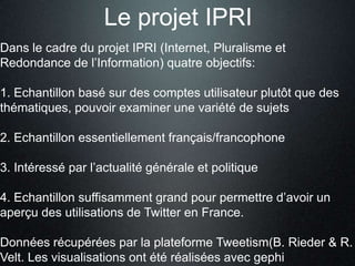 Le projet IPRI
Dans le cadre du projet IPRI (Internet, Pluralisme et
Redondance de l’Information) quatre objectifs:

1. Echantillon basé sur des comptes utilisateur plutôt que des
thématiques, pouvoir examiner une variété de sujets

2. Echantillon essentiellement français/francophone

3. Intéressé par l’actualité générale et politique

4. Echantillon suffisamment grand pour permettre d’avoir un
aperçu des utilisations de Twitter en France.

Données récupérées par la plateforme Tweetism(B. Rieder & R.
Velt. Les visualisations ont été réalisées avec gephi
 