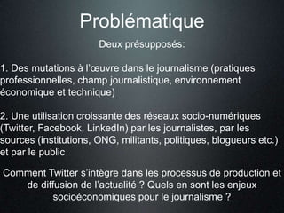 Problématique
                       Deux présupposés:

1. Des mutations à l’œuvre dans le journalisme (pratiques
professionnelles, champ journalistique, environnement
économique et technique)

2. Une utilisation croissante des réseaux socio-numériques
(Twitter, Facebook, LinkedIn) par les journalistes, par les
sources (institutions, ONG, militants, politiques, blogueurs etc.)
et par le public

Comment Twitter s’intègre dans les processus de production et
   de diffusion de l’actualité ? Quels en sont les enjeux
          socioéconomiques pour le journalisme ?
 