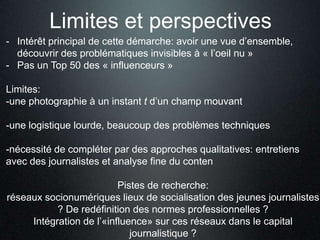 Limites et perspectives
- Intérêt principal de cette démarche: avoir une vue d’ensemble,
  découvrir des problématiques invisibles à « l’oeil nu »
- Pas un Top 50 des « influenceurs »

Limites:
-une photographie à un instant t d’un champ mouvant

-une logistique lourde, beaucoup des problèmes techniques

-nécessité de compléter par des approches qualitatives: entretiens
avec des journalistes et analyse fine du conten

                          Pistes de recherche:
réseaux socionumériques lieux de socialisation des jeunes journalistes
           ? De redéfinition des normes professionnelles ?
     Intégration de l’«influence» sur ces réseaux dans le capital
                             journalistique ?
 