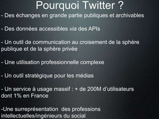 Pourquoi Twitter ?
- Des échanges en grande partie publiques et archivables

- Des données accessibles via des APIs

- Un outil de communication au croisement de la sphère
publique et de la sphère privée

- Une utilisation professionnelle complexe

- Un outil stratégique pour les médias

- Un service à usage massif : + de 200M d’utilisateurs
dont 1% en France

-Une surreprésentation des professions
intellectuelles/ingénieurs du social
 