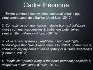 Cadre théorique
1. Twitter comme « écosystème conversationnel » pas
simplement canal de diffusion (boyd & al., 2010)

2. Contexte de communication instable (context collapse),
visées communicationnelles & audiences potentielles
s’entremêlent (Marwick & boyd, 2010)

3. «Awareness system » : real-time, networked digital
technologies that offer diverse means to collect, communicate,
share and display news in the periphery of a user’s awareness
(Hermida, 2010a)

4. “Media life”: people living in their own personal pervasive &
ubiquitous media space (Deuze, 2011)
 