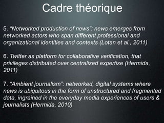 Cadre théorique
5. “Networked production of news”: news emerges from
networked actors who span different professional and
organizational identities and contexts (Lotan et al., 2011)

6. Twitter as platform for collaborative verification, that
privileges distributed over centralized expertise (Hermida,
2011)

7. “Ambient journalism”: networked, digital systems where
news is ubiquitous in the form of unstructured and fragmented
data, ingrained in the everyday media experiences of users &
journalists (Hermida, 2010)
 