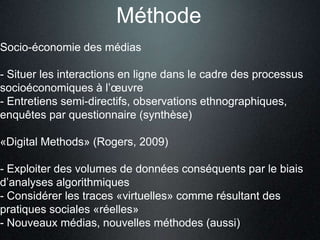 Méthode
Socio-économie des médias

- Situer les interactions en ligne dans le cadre des processus
socioéconomiques à l’œuvre
- Entretiens semi-directifs, observations ethnographiques,
enquêtes par questionnaire (synthèse)

«Digital Methods» (Rogers, 2009)

- Exploiter des volumes de données conséquents par le biais
d’analyses algorithmiques
- Considérer les traces «virtuelles» comme résultant des
pratiques sociales «réelles»
- Nouveaux médias, nouvelles méthodes (aussi)
 