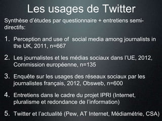 Les usages de Twitter
Synthèse d’études par questionnaire + entretiens semi-
directifs:

1. Perception and use of social media among journalists in
   the UK, 2011, n=667

2. Les journalistes et les médias sociaux dans l’UE, 2012,
   Commission européenne, n=135

3. Enquête sur les usages des réseaux sociaux par les
   journalistes français, 2012, Obsweb, n=600

4. Entretiens dans le cadre du projet IPRI (Internet,
   pluralisme et redondance de l’information)

5. Twitter et l’actualité (Pew, AT Internet, Médiamétrie, CSA)
 