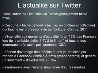 L’actualité sur Twitter
Consultation de l’actualité via Twitter globalement faible
mais…

- c’est une « tâche de fond » (active, en continu et collective)
qui touche les professions du symbolique, Comby, 2011

- s’intensifie aux moments d’actualité forte (15% des Français
lors de la présidentielle, 1,4VU le 6 mai ) et touche des
internautes très actifs politiquement, CSA

- dépend davantage des médias et des journalistes par
rapport à Facebook (famille & amis préponderants) et génère
un sentiment « d’exclusivité » (Pew)

- s’entremêle avec l’usage simultanée d’autres médias
 