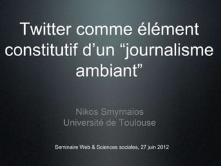 Twitter comme élément
constitutif d’un “journalisme
           ambiant”

           Nikos Smyrnaios
         Université de Toulouse

      Seminaire Web & Sciences sociales, 27 juin 2012
 