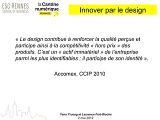 Innover par le design



« Le design contribue à renforcer la qualité perçue et
participe ainsi à la compétitivité « hors prix » des
produits. C’est un « actif immatériel » de l’entreprise
parmi les plus identifiables ; il participe de son identité ».

                  Accomex, CCIP 2010




                    Yann Truong et Laurence Fort-Rioche
                                2 mai 2012
 