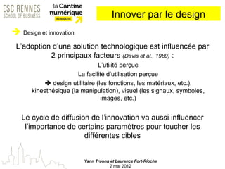 Innover par le design
 Design et innovation
 L’adoption d’une solution technologique est influencée par
           2 principaux facteurs (Davis et al., 1989) :
                                L’utilité perçue
                        La facilité d’utilisation perçue
            design utilitaire (les fonctions, les matériaux, etc.),
       kinesthésique (la manipulation), visuel (les signaux, symboles,
                                  images, etc.)


   Le cycle de diffusion de l’innovation va aussi influencer
    l’importance de certains paramètres pour toucher les
                       différentes cibles


                          Yann Truong et Laurence Fort-Rioche
                                      2 mai 2012
 