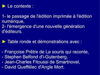 ► Le contexte :

1- le passage de l'édition imprimée à l'édition
numérique,
2- l'émergence d'une nouvelle génération
d'éditeurs.

► Table ronde et démonstrations avec :

- Françoise Prêtre de La souris qui raconte,
- Stephen Belfond d'i-Gutenberg,
- Jean-Charles Fitoussi de Smartnovel,
- David Queffélec d'Angle Mort.
 