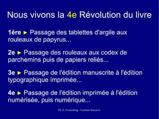 Nous vivons la 4e Révolution du livre
1ère ► Passage des tablettes d'argile aux
rouleaux de papyrus...

2e ► Passage des rouleaux aux codex de
parchemins puis de papiers reliés...

3e ► Passage de l'édition manuscrite à l'édition
typographique imprimée...

4e ► Passage de l'édition imprimée à l'édition
numérisée, puis numérique...
                 P.L.E. Consulting - Lorenzo Soccavo
 