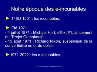 Notre époque des e-incunables
► 145O-1501 : les incunables.
► Eté 1971
- 4 juillet 1971 : Michael Hart, eText #1, lancement
du "Projet Gutenberg".
- 15 aout 1971 : Richard Nixon, suspension de la
convertibilité en or du dollar.

►1971-2022 : les e-incunables.

                  P.L.E. Consulting - Lorenzo Soccavo
 