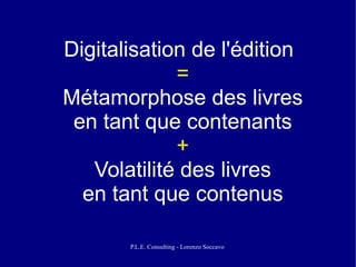 Digitalisation de l'édition
             =
Métamorphose des livres
 en tant que contenants
             +
   Volatilité des livres
  en tant que contenus

       P.L.E. Consulting - Lorenzo Soccavo
 