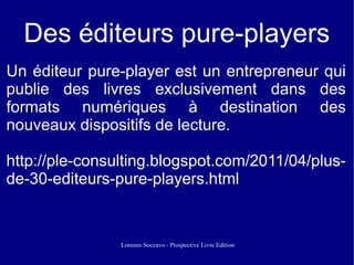 Des éditeurs pure-players
Un éditeur pure-player est un entrepreneur qui
publie des livres exclusivement dans des
formats numériques à destination des
nouveaux dispositifs de lecture.

http://ple-consulting.blogspot.com/2011/04/plus-
de-30-editeurs-pure-players.html


                Lorenzo Soccavo - Prospective Livre Edition
 