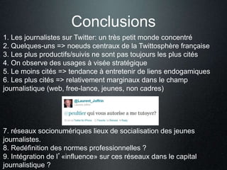 Conclusions 
1. Les journalistes sur Twitter: un très petit monde concentré 
2. Quelques-uns => noeuds centraux de la Twittosphère française 
3. Les plus productifs/suivis ne sont pas toujours les plus cités 
4. On observe des usages à visée stratégique 
5. Le moins cités => tendance à entretenir de liens endogamiques 
6. Les plus cités => relativement marginaux dans le champ 
journalistique (web, free-lance, jeunes, non cadres) 
7. réseaux socionumériques lieux de socialisation des jeunes 
journalistes. 
8. Redéfinition des normes professionnelles ? 
9. Intégration de l’«influence» sur ces réseaux dans le capital 
journalistique ? 
 