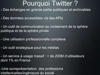 Pourquoi Twitter ? 
- Des échanges en grande partie publiques et archivables 
- Des données accessibles via des APIs 
- Un outil de communication au croisement de la sphère 
publique et de la sphère privée 
- Une utilisation professionnelle complexe 
- Un outil stratégique pour les médias 
- Un service à usage massif : + de 200M d’utilisateurs 
dont 1% en France 
-Une surreprésentation des professions 
intellectuelles/ingénieurs du social 
 