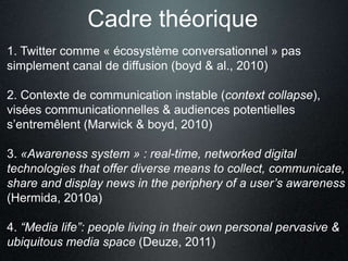 Cadre théorique 
1. Twitter comme « écosystème conversationnel » pas 
simplement canal de diffusion (boyd & al., 2010) 
2. Contexte de communication instable (context collapse), 
visées communicationnelles & audiences potentielles 
s’entremêlent (Marwick & boyd, 2010) 
3. «Awareness system » : real-time, networked digital 
technologies that offer diverse means to collect, communicate, 
share and display news in the periphery of a user’s awareness 
(Hermida, 2010a) 
4. “Media life”: people living in their own personal pervasive & 
ubiquitous media space (Deuze, 2011) 
 