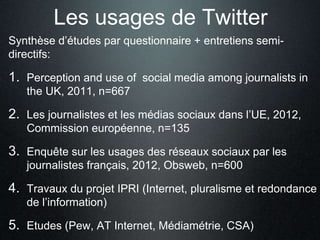 Les usages de Twitter 
Synthèse d’études par questionnaire + entretiens semi-directifs: 
1. Perception and use of social media among journalists in 
the UK, 2011, n=667 
2. Les journalistes et les médias sociaux dans l’UE, 2012, 
Commission européenne, n=135 
3. Enquête sur les usages des réseaux sociaux par les 
journalistes français, 2012, Obsweb, n=600 
4. Travaux du projet IPRI (Internet, pluralisme et redondance 
de l’information) 
5. Etudes (Pew, AT Internet, Médiamétrie, CSA) 
 