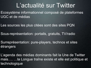 L’actualité sur Twitter 
Ecosystème informationnel composé de plateformes 
UGC et de médias 
Les sources les plus citées sont des sites PQN 
Sous-représentation: portails, gratuits, TV/radio 
Surreprésentation: pure-players, technos et sites 
étrangers 
L’agenda des médias dominants fait la Une de Twitter 
mais…. …la Longue traîne existe et elle est politique et 
technologique 
 