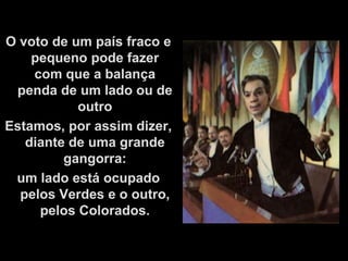 O voto de um país fraco e
    pequeno pode fazer
    com que a balança
 penda de um lado ou de
           outro
Estamos, por assim dizer,
   diante de uma grande
         gangorra:
 um lado está ocupado
  pelos Verdes e o outro,
     pelos Colorados.
 