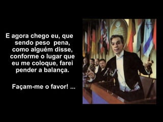 E agora chego eu, que
   sendo peso pena,
  como alguém disse,
 conforme o lugar que
  eu me coloque, farei
   pender a balança.

  Façam-me o favor! ...
 