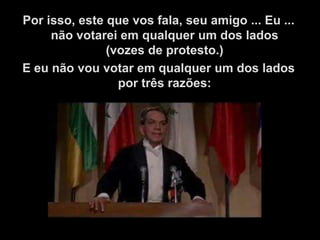 Por isso, este que vos fala, seu amigo ... Eu ...
     não votarei em qualquer um dos lados
               (vozes de protesto.)
E eu não vou votar em qualquer um dos lados
                 por três razões:
 