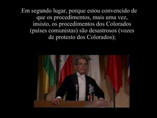 Em segundo lugar, porque estou convencido de
      que os procedimentos, mais uma vez,
    insisto, os procedimentos dos Colorados
  (países comunistas) são desastrosos (vozes
           de protesto dos Colorados);
 