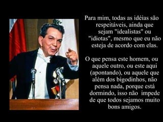 Para mim, todas as idéias são
    respeitáveis, ainda que
     sejam "idealistas" ou
 "idiotas", mesmo que eu não
  esteja de acordo com elas.

O que pensa este homem, ou
  aquele outro, ou este aqui
 (apontando), ou aquele que
  além dos bigodinhos, não
   pensa nada, porque está
 dormindo, isso não impede
 de que todos sejamos muito
        bons amigos.
 