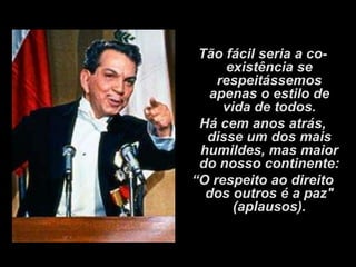 Tão fácil seria a co-
     existência se
    respeitássemos
  apenas o estilo de
     vida de todos.
 Há cem anos atrás,
  disse um dos mais
 humildes, mas maior
 do nosso continente:
“O respeito ao direito
  dos outros é a paz"
       (aplausos).
 