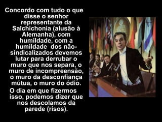 Concordo com tudo o que
      disse o senhor
     representante da
  Salchichonia (alusão à
      Alemanha), com
     humildade, com a
   humildade dos não-
 sindicalizados devemos
   lutar para derrubar o
  muro que nos separa, o
 muro de incompreensão,
 o muro da desconfiança
  mútua, o muro do ódio.
 O dia em que fizermos
 isso, podemos dizer que
    nos descolamos da
       parede (risos).
 