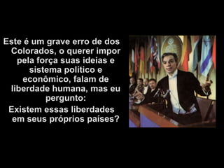 Este é um grave erro de dos
 Colorados, o querer impor
   pela força suas ideias e
      sistema político e
    econômico, falam de
 liberdade humana, mas eu
          pergunto:
 Existem essas liberdades
  em seus próprios países?
 