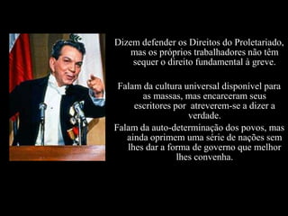 Dizem defender os Direitos do Proletariado,
    mas os próprios trabalhadores não têm
    sequer o direito fundamental à greve.

 Falam da cultura universal disponível para
       as massas, mas encarceram seus
     escritores por atreverem-se a dizer a
                    verdade.
Falam da auto-determinação dos povos, mas
   ainda oprimem uma série de nações sem
   lhes dar a forma de governo que melhor
                 lhes convenha.
 