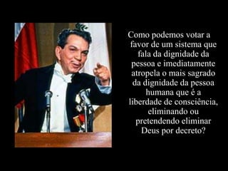 Como podemos votar a
 favor de um sistema que
   fala da dignidade da
 pessoa e imediatamente
 atropela o mais sagrado
  da dignidade da pessoa
      humana que é a
liberdade de consciência,
      eliminando ou
   pretendendo eliminar
    Deus por decreto?
 