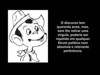 O discurso tem
 quarenta anos, mas,
 sem lhe retirar uma
 vírgula, poderia ser
repetido em qualquer
  fórum político com
 absoluta e relevante
      pertinência.
 