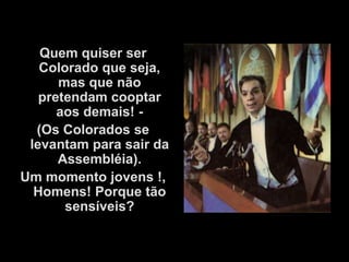 Quem quiser ser
   Colorado que seja,
      mas que não
   pretendam cooptar
      aos demais! -
  (Os Colorados se
 levantam para sair da
      Assembléia).
Um momento jovens !,
  Homens! Porque tão
       sensíveis?
 