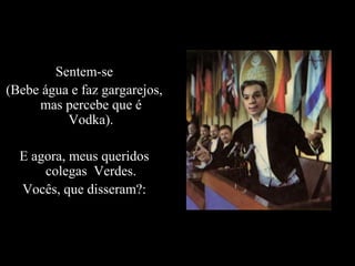 Sentem-se
(Bebe água e faz gargarejos,
     mas percebe que é
          Vodka).

  E agora, meus queridos
      colegas Verdes.
  Vocês, que disseram?:
 